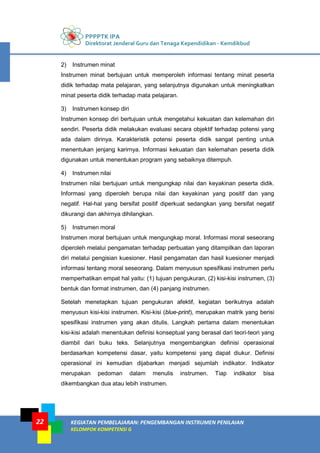 PPPPTK IPA
Direktorat Jenderal Guru dan Tenaga Kependidikan - Kemdikbud
KEGIATAN PEMBELAJARAN: PENGEMBANGAN INSTRUMEN PENILAIAN
KELOMPOK KOMPETENSI G
22
2) Instrumen minat
Instrumen minat bertujuan untuk memperoleh informasi tentang minat peserta
didik terhadap mata pelajaran, yang selanjutnya digunakan untuk meningkatkan
minat peserta didik terhadap mata pelajaran.
3) Instrumen konsep diri
Instrumen konsep diri bertujuan untuk mengetahui kekuatan dan kelemahan diri
sendiri. Peserta didik melakukan evaluasi secara objektif terhadap potensi yang
ada dalam dirinya. Karakteristik potensi peserta didik sangat penting untuk
menentukan jenjang karirnya. Informasi kekuatan dan kelemahan peserta didik
digunakan untuk menentukan program yang sebaiknya ditempuh.
4) Instrumen nilai
Instrumen nilai bertujuan untuk mengungkap nilai dan keyakinan peserta didik.
Informasi yang diperoleh berupa nilai dan keyakinan yang positif dan yang
negatif. Hal-hal yang bersifat positif diperkuat sedangkan yang bersifat negatif
dikurangi dan akhirnya dihilangkan.
5) Instrumen moral
Instrumen moral bertujuan untuk mengungkap moral. Informasi moral seseorang
diperoleh melalui pengamatan terhadap perbuatan yang ditampilkan dan laporan
diri melalui pengisian kuesioner. Hasil pengamatan dan hasil kuesioner menjadi
informasi tentang moral seseorang. Dalam menyusun spesifikasi instrumen perlu
memperhatikan empat hal yaitu: (1) tujuan pengukuran, (2) kisi-kisi instrumen, (3)
bentuk dan format instrumen, dan (4) panjang instrumen.
Setelah menetapkan tujuan pengukuran afektif, kegiatan berikutnya adalah
menyusun kisi-kisi instrumen. Kisi-kisi (blue-print), merupakan matrik yang berisi
spesifikasi instrumen yang akan ditulis. Langkah pertama dalam menentukan
kisi-kisi adalah menentukan definisi konseptual yang berasal dari teori-teori yang
diambil dari buku teks. Selanjutnya mengembangkan definisi operasional
berdasarkan kompetensi dasar, yaitu kompetensi yang dapat diukur. Definisi
operasional ini kemudian dijabarkan menjadi sejumlah indikator. Indikator
merupakan pedoman dalam menulis instrumen. Tiap indikator bisa
dikembangkan dua atau lebih instrumen.
 