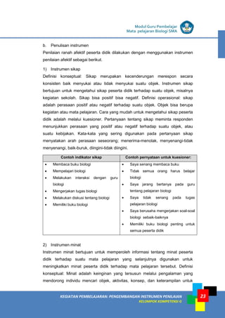 LISTRIK untuk SMA
KEGIATAN PEMBELAJARAN: PENGEMBANGAN INSTRUMEN PENILAIAN
KELOMPOK KOMPETENSI G
Modul Guru Pembelajar
Mata pelajaran Biologi SMA
23
b. Penulisan instrumen
Penilaian ranah afektif peserta didik dilakukan dengan menggunakan instrumen
penilaian afektif sebagai berikut.
1) Instrumen sikap
Definisi konseptual: Sikap merupakan kecenderungan merespon secara
konsisten baik menyukai atau tidak menyukai suatu objek. Instrumen sikap
bertujuan untuk mengetahui sikap peserta didik terhadap suatu objek, misalnya
kegiatan sekolah. Sikap bisa positif bisa negatif. Definisi operasional: sikap
adalah perasaan positif atau negatif terhadap suatu objek. Objek bisa berupa
kegiatan atau mata pelajaran. Cara yang mudah untuk mengetahui sikap peserta
didik adalah melalui kuesioner. Pertanyaan tentang sikap meminta responden
menunjukkan perasaan yang positif atau negatif terhadap suatu objek, atau
suatu kebijakan. Kata-kata yang sering digunakan pada pertanyaan sikap
menyatakan arah perasaan seseorang; menerima-menolak, menyenangi-tidak
menyenangi, baik-buruk, diingini-tidak diingini.
Contoh indikator sikap Contoh pernyataan untuk kuesioner:
• Membaca buku biologi
• Mempelajari biologi
• Melakukan interaksi dengan guru
biologi
• Mengerjakan tugas biologi
• Melakukan diskusi tentang biologi
• Memiliki buku biologi
• Saya senang membaca buku
• Tidak semua orang harus belajar
biologi
• Saya jarang bertanya pada guru
tentang pelajaran biologi
• Saya tidak senang pada tugas
pelajaran biologi
• Saya berusaha mengerjakan soal-soal
biologi sebaik-baiknya
• Memiliki buku biologi penting untuk
semua peserta didik
2) Instrumen minat
Instrumen minat bertujuan untuk memperoleh informasi tentang minat peserta
didik terhadap suatu mata pelajaran yang selanjutnya digunakan untuk
meningkatkan minat peserta didik terhadap mata pelajaran tersebut. Definisi
konseptual: Minat adalah keinginan yang tersusun melalui pengalaman yang
mendorong individu mencari objek, aktivitas, konsep, dan keterampilan untuk
 