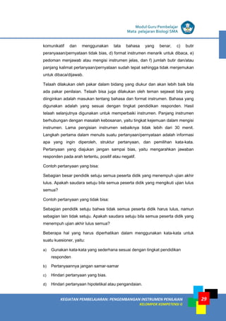 LISTRIK untuk SMA
KEGIATAN PEMBELAJARAN: PENGEMBANGAN INSTRUMEN PENILAIAN
KELOMPOK KOMPETENSI G
Modul Guru Pembelajar
Mata pelajaran Biologi SMA
29
komunikatif dan menggunakan tata bahasa yang benar, c) butir
peranyaaan/pernyataan tidak bias, d) format instrumen menarik untuk dibaca, e)
pedoman menjawab atau mengisi instrumen jelas, dan f) jumlah butir dan/atau
panjang kalimat pertanyaan/pernyataan sudah tepat sehingga tidak menjemukan
untuk dibaca/dijawab.
Telaah dilakukan oleh pakar dalam bidang yang diukur dan akan lebih baik bila
ada pakar penilaian. Telaah bisa juga dilakukan oleh teman sejawat bila yang
diinginkan adalah masukan tentang bahasa dan format instrumen. Bahasa yang
digunakan adalah yang sesuai dengan tingkat pendidikan responden. Hasil
telaah selanjutnya digunakan untuk memperbaiki instrumen. Panjang instrumen
berhubungan dengan masalah kebosanan, yaitu tingkat kejemuan dalam mengisi
instrumen. Lama pengisian instrumen sebaiknya tidak lebih dari 30 menit.
Langkah pertama dalam menulis suatu pertanyaan/pernyataan adalah informasi
apa yang ingin diperoleh, struktur pertanyaan, dan pemilihan kata-kata.
Pertanyaan yang diajukan jangan sampai bias, yaitu mengarahkan jawaban
responden pada arah tertentu, positif atau negatif.
Contoh pertanyaan yang bisa:
Sebagian besar pendidik setuju semua peserta didik yang menempuh ujian akhir
lulus. Apakah saudara setuju bila semua peserta didik yang mengikuti ujian lulus
semua?
Contoh pertanyaan yang tidak bisa:
Sebagian pendidik setuju bahwa tidak semua peserta didik harus lulus, namun
sebagian lain tidak setuju. Apakah saudara setuju bila semua peserta didik yang
menempuh ujian akhir lulus semua?
Beberapa hal yang harus diperhatikan dalam menggunakan kata-kata untuk
suatu kuesioner, yaitu:
a) Gunakan kata-kata yang sederhana sesuai dengan tingkat pendidikan
responden
b) Pertanyaannya jangan samar-samar
c) Hindari pertanyaan yang bias.
d) Hindari pertanyaan hipotetikal atau pengandaian.
 
