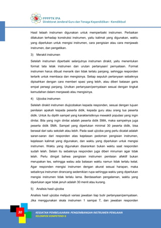 PPPPTK IPA
Direktorat Jenderal Guru dan Tenaga Kependidikan - Kemdikbud
KEGIATAN PEMBELAJARAN: PENGEMBANGAN INSTRUMEN PENILAIAN
KELOMPOK KOMPETENSI G
30
Hasil telaah instrumen digunakan untuk memperbaiki instrumen. Perbaikan
dilakukan terhadap konstruksi instrumen, yaitu kalimat yang digunakan, waktu
yang diperlukan untuk mengisi instrumen, cara pengisian atau cara menjawab
instrumen, dan pengetikan.
3) Merakit instrumen
Setelah instrumen diperbaiki selanjutnya instrumen dirakit, yaitu menentukan
format tata letak instrumen dan urutan pertanyaan/ pernyataan. Format
instrumen harus dibuat menarik dan tidak terlalu panjang, sehingga responden
tertarik untuk membaca dan mengisinya. Setiap sepuluh pertanyaan sebaiknya
dipisahkan dengan cara memberi spasi yang lebih, atau diberi batasan garis
empat persegi panjang. Urutkan pertanyaan/pernyataan sesuai dengan tingkat
kemudahan dalam menjawab atau mengisinya.
4) Ujicoba instrumen
Setelah dirakit instrumen diujicobakan kepada responden, sesuai dengan tujuan
penilaian apakah kepada peserta didik, kepada guru atau orang tua peserta
didik. Untuk itu dipilih sampel yang karakteristiknya mewakili populasi yang ingin
dinilai. Bila yang ingin dinilai adalah peserta didik SMA, maka sampelnya juga
peserta didik SMA. Sampel yang diperlukan minimal 30 peserta didik, bisa
berasal dari satu sekolah atau lebih. Pada saat ujicoba yang perlu dicatat adalah
saran-saran dari responden atas kejelasan pedoman pengisian instrumen,
kejelasan kalimat yang digunakan, dan waktu yang diperlukan untuk mengisi
instrumen. Waktu yang digunakan disarankan bukan waktu saat responden
sudah lelah. Selain itu sebaiknya responden juga diberi minuman agar tidak
lelah. Perlu diingat bahwa pengisian instrumen penilaian afektif bukan
merupakan tes, sehingga walau ada batasan waktu namun tidak terlalu ketat.
Agar responden mengisi instrumen dengan akurat sesuai harapan, maka
sebaiknya instrumen dirancang sedemikian rupa sehingga waktu yang diperlukan
mengisi instrumen tidak terlalu lama. Berdasarkan pengalaman, waktu yang
diperlukan agar tidak jenuh adalah 30 menit atau kurang.
5) Analisis hasil ujicoba
Analisis hasil ujicoba meliputi variasi jawaban tiap butir pertanyaan/pernyataan.
Jika menggunakan skala instrumen 1 sampai 7, dan jawaban responden
 