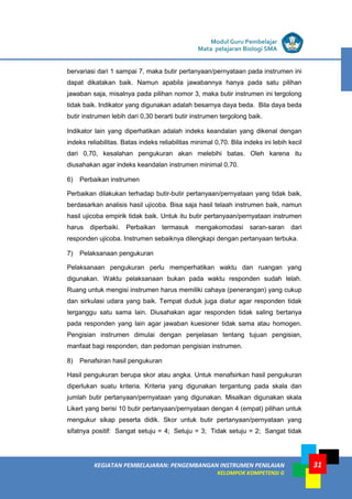 LISTRIK untuk SMA
KEGIATAN PEMBELAJARAN: PENGEMBANGAN INSTRUMEN PENILAIAN
KELOMPOK KOMPETENSI G
Modul Guru Pembelajar
Mata pelajaran Biologi SMA
31
bervariasi dari 1 sampai 7, maka butir pertanyaan/pernyataan pada instrumen ini
dapat dikatakan baik. Namun apabila jawabannya hanya pada satu pilihan
jawaban saja, misalnya pada pilihan nomor 3, maka butir instrumen ini tergolong
tidak baik. Indikator yang digunakan adalah besarnya daya beda. Bila daya beda
butir instrumen lebih dari 0,30 berarti butir instrumen tergolong baik.
Indikator lain yang diperhatikan adalah indeks keandalan yang dikenal dengan
indeks reliabilitas. Batas indeks reliabilitas minimal 0,70. Bila indeks ini lebih kecil
dari 0,70, kesalahan pengukuran akan melebihi batas. Oleh karena itu
diusahakan agar indeks keandalan instrumen minimal 0,70.
6) Perbaikan instrumen
Perbaikan dilakukan terhadap butir-butir pertanyaan/pernyataan yang tidak baik,
berdasarkan analisis hasil ujicoba. Bisa saja hasil telaah instrumen baik, namun
hasil ujicoba empirik tidak baik. Untuk itu butir pertanyaan/pernyataan instrumen
harus diperbaiki. Perbaikan termasuk mengakomodasi saran-saran dari
responden ujicoba. Instrumen sebaiknya dilengkapi dengan pertanyaan terbuka.
7) Pelaksanaan pengukuran
Pelaksanaan pengukuran perlu memperhatikan waktu dan ruangan yang
digunakan. Waktu pelaksanaan bukan pada waktu responden sudah lelah.
Ruang untuk mengisi instrumen harus memiliki cahaya (penerangan) yang cukup
dan sirkulasi udara yang baik. Tempat duduk juga diatur agar responden tidak
terganggu satu sama lain. Diusahakan agar responden tidak saling bertanya
pada responden yang lain agar jawaban kuesioner tidak sama atau homogen.
Pengisian instrumen dimulai dengan penjelasan tentang tujuan pengisian,
manfaat bagi responden, dan pedoman pengisian instrumen.
8) Penafsiran hasil pengukuran
Hasil pengukuran berupa skor atau angka. Untuk menafsirkan hasil pengukuran
diperlukan suatu kriteria. Kriteria yang digunakan tergantung pada skala dan
jumlah butir pertanyaan/pernyataan yang digunakan. Misalkan digunakan skala
Likert yang berisi 10 butir pertanyaan/pernyataan dengan 4 (empat) pilihan untuk
mengukur sikap peserta didik. Skor untuk butir pertanyaan/pernyataan yang
sifatnya positif: Sangat setuju = 4; Setuju = 3; Tidak setuju = 2; Sangat tidak
 
