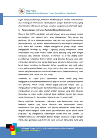 PPPPTK IPA
Direktorat Jenderal Guru dan Tenaga Kependidikan - Kemdikbud
KEGIATAN PEMBELAJARAN: PENGEMBANGAN INSTRUMEN PENILAIAN
KELOMPOK KOMPETENSI G
34
tugas, banyaknya bertanya, kerapihan dan kelengkapan catatan. Hasil observasi
akan melengkapi informasi dari hasil kuesioner. Dengan demikian informasi yang
diperoleh akan lebih akurat, sehingga kebijakan yang ditempuh akan lebih tepat.
3. Pengembangan Instrumen Penilaian Ranah Keterampilan
Menurut Ebel (1972), ada kaitan erat antara tujuan yang akan dicapai, metode
pembelajaran, dan evaluasi yang akan dilaksanakan. Oleh karena ada
perbedaan titik berat tujuan pembelajaran psikomotor dan kognitif maka strategi
pembelajarannya juga berbeda. Menurut Mills (1977), pembelajaran keterampilan
akan efektif bila dilakukan dengan menggunakan prinsip belajar sambil
mengerjakan (learning by doing). Leighbody (1968) menjelaskan bahwa
keterampilan yang dilatih melalui praktik secara berulang-ulang akan menjadi
kebiasaan atau otomatis dilakukan. Sementara itu Goetz (1981) dalam
penelitiannya melaporkan bahwa latihan yang dilakukan berulang-ulang akan
memberikan pengaruh yang sangat besar pada pemahiran keterampilan. Lebih
lanjut dalam penelitian itu dilaporkan bahwa pengulangan saja tidak cukup
menghasilkan prestasi belajar yang tinggi, namun diperlukan umpan balik yang
relevan yang berfungsi untuk memantapkan kebiasaan.Sekali berkembang maka
kebiasaan itu tidak pernah mati atau hilang.
Sementara itu, Gagne (1977) berpendapat bahwa kondisi yang dapat
mengoptimalkan hasil belajar keterampilan ada dua macam, yaitu kondisi internal
dan eksternal. Untuk kondisi internal dapat dilakukan dengan cara (a)
mengingatkan kembali bagian dari keterampilan yang sudah dipelajari, dan (b)
mengingatkan prosedur atau langkah-langkah gerakan yang telah dikuasai.
Sementara itu untuk kondisi eksternal dapat dilakukan dengan (a) instruksi
verbal, (b) gambar, (c) demonstrasi, (d) praktik, dan (e) umpan balik.
Dalam melatihkan kemampuan psikomotor atau keterampilan gerak ada
beberapa langkah yang harus dilakukan agar pembelajaran mampu
membuahkan hasil yang optimal. Mills (1977) menjelaskan bahwa langkah-
langkah dalam mengajar praktik adalah (a) menentukan tujuan dalam bentuk
perbuatan, (b) menganalisis keterampilan secara rinci dan berutan, (c)
mendemonstrasikan keterampilan disertai dengan penjelasan singkat dengan
memberikan perhatian pada butir-butir kunci termasuk kompetensi kunci yang
 