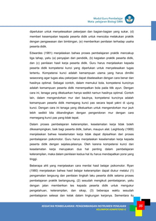 LISTRIK untuk SMA
KEGIATAN PEMBELAJARAN: PENGEMBANGAN INSTRUMEN PENILAIAN
KELOMPOK KOMPETENSI G
Modul Guru Pembelajar
Mata pelajaran Biologi SMA
35
diperlukan untuk menyelesaikan pekerjaan dan bagian-bagian yang sukar, (d)
memberi kesempatan kepada peserta didik untuk mencoba melakukan praktik
dengan pengawasan dan bimbingan, (e) memberikan penilaian terhadap usaha
peserta didik.
Edwardes (1981) menjelaskan bahwa proses pembelajaran praktik mencakup
tiga tahap, yaitu (a) penyajian dari pendidik, (b) kegiatan praktik peserta didik,
dan (c) penilaian hasil kerja peserta didik. Guru harus menjelaskan kepada
peserta didik kompetensi kunci yang diperlukan untuk menyelesaikan tugas
tertentu. Kompetensi kunci adalah kemampuan utama yang harus dimiliki
seseorang agar tugas atau pekerjaan dapat diselesaikan dengan cara benar dan
hasilnya optimal. Sebagai contoh, dalam memukul bola, kompetensi kuncinya
adalah kemampuan peserta didik menempatkan bola pada titik ayun. Dengan
cara ini, tenaga yang dikeluarkan hanya sedikit namun hasilnya optimal. Contoh
lain, dalam mengendorkan mur dari bautnya, kompetensi kuncinya adalah
kemampuan peserta didik memegang kunci pas secara tepat yakni di ujung
kunci. Dengan cara ini tenaga yang dikeluarkan untuk mengendorkan mur jauh
lebih sedikit bila dibandingkan dengan pengendoran mur dengan cara
memegang kunci pas yang tidak tepat.
Dalam proses pembelajaran keterampilan, keselamatan kerja tidak boleh
dikesampingkan, baik bagi peserta didik, bahan, maupun alat. Leighbody (1968)
menjelaskan bahwa keselamatan kerja tidak dapat dipisahkan dari proses
pembelajaran psikomotor. Guru harus menjelaskan keselamatan kerja kepada
peserta didik dengan sejelas-jelasnya. Oleh karena kompetensi kunci dan
keselamatan kerja merupakan dua hal penting dalam pembelajaran
keterampilan, maka dalam penilaian kedua hal itu harus mendapatkan porsi yang
tinggi.
Beberapa ahli yang menjelaskan cara menilai hasil belajar psikomotor. Ryan
(1980) menjelaskan bahwa hasil belajar keterampilan dapat diukur melalui (1)
pengamatan langsung dan penilaian tingkah laku peserta didik selama proses
pembelajaran praktik berlangsung, (2) sesudah mengikuti pembelajaran, yaitu
dengan jalan memberikan tes kepada peserta didik untuk mengukur
pengetahuan, keterampilan, dan sikap, (3) beberapa waktu sesudah
pembelajaran selesai dan kelak dalam lingkungan kerjanya. Sementara itu
 