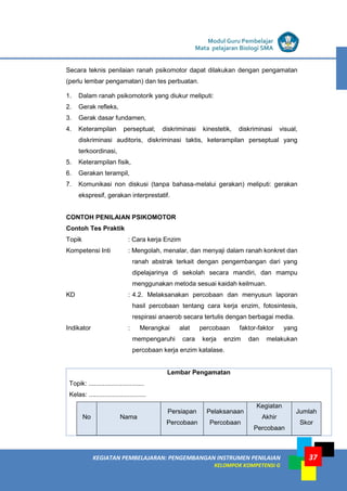 LISTRIK untuk SMA
KEGIATAN PEMBELAJARAN: PENGEMBANGAN INSTRUMEN PENILAIAN
KELOMPOK KOMPETENSI G
Modul Guru Pembelajar
Mata pelajaran Biologi SMA
37
Secara teknis penilaian ranah psikomotor dapat dilakukan dengan pengamatan
(perlu lembar pengamatan) dan tes perbuatan.
1. Dalam ranah psikomotorik yang diukur meliputi:
2. Gerak refleks,
3. Gerak dasar fundamen,
4. Keterampilan perseptual; diskriminasi kinestetik, diskriminasi visual,
diskriminasi auditoris, diskriminasi taktis, keterampilan perseptual yang
terkoordinasi,
5. Keterampilan fisik,
6. Gerakan terampil,
7. Komunikasi non diskusi (tanpa bahasa-melalui gerakan) meliputi: gerakan
ekspresif, gerakan interprestatif.
CONTOH PENILAIAN PSIKOMOTOR
Contoh Tes Praktik
Topik : Cara kerja Enzim
Kompetensi Inti : Mengolah, menalar, dan menyaji dalam ranah konkret dan
ranah abstrak terkait dengan pengembangan dari yang
dipelajarinya di sekolah secara mandiri, dan mampu
menggunakan metoda sesuai kaidah keilmuan.
KD : 4.2. Melaksanakan percobaan dan menyusun laporan
hasil percobaan tentang cara kerja enzim, fotosintesis,
respirasi anaerob secara tertulis dengan berbagai media.
Indikator : Merangkai alat percobaan faktor-faktor yang
mempengaruhi cara kerja enzim dan melakukan
percobaan kerja enzim katalase.
Lembar Pengamatan
Topik: ...............................
Kelas: ................................
No Nama
Persiapan
Percobaan
Pelaksanaan
Percobaan
Kegiatan
Akhir
Percobaan
Jumlah
Skor
 