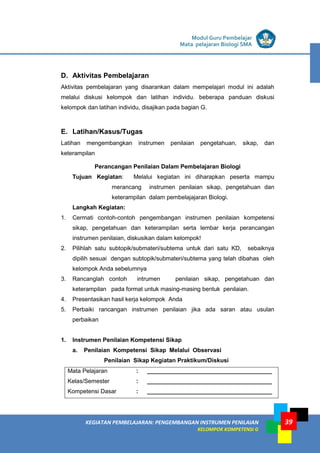 LISTRIK untuk SMA
KEGIATAN PEMBELAJARAN: PENGEMBANGAN INSTRUMEN PENILAIAN
KELOMPOK KOMPETENSI G
Modul Guru Pembelajar
Mata pelajaran Biologi SMA
39
D. Aktivitas Pembelajaran
Aktivitas pembelajaran yang disarankan dalam mempelajari modul ini adalah
melalui diskusi kelompok dan latihan individu. beberapa panduan diskusi
kelompok dan latihan individu, disajikan pada bagian G.
E. Latihan/Kasus/Tugas
Latihan mengembangkan instrumen penilaian pengetahuan, sikap, dan
keterampilan
Perancangan Penilaian Dalam Pembelajaran Biologi
Tujuan Kegiatan: Melalui kegiatan ini diharapkan peserta mampu
merancang instrumen penilaian sikap, pengetahuan dan
keterampilan dalam pembelajajaran Biologi.
Langkah Kegiatan:
1. Cermati contoh-contoh pengembangan instrumen penilaian kompetensi
sikap, pengetahuan dan keterampilan serta lembar kerja perancangan
instrumen penilaian, diskusikan dalam kelompok!
2. Pilihlah satu subtopik/submateri/subtema untuk dari satu KD, sebaiknya
dipilih sesuai dengan subtopik/submateri/subtema yang telah dibahas oleh
kelompok Anda sebelumnya
3. Rancanglah contoh intrumen penilaian sikap, pengetahuan dan
keterampilan pada format untuk masing-masing bentuk penilaian.
4. Presentasikan hasil kerja kelompok Anda
5. Perbaiki rancangan instrumen penilaian jika ada saran atau usulan
perbaikan
1. Instrumen Penilaian Kompetensi Sikap
a. Penilaian Kompetensi Sikap Melalui Observasi
Penilaian Sikap Kegiatan Praktikum/Diskusi
Mata Pelajaran : ______________________________________
Kelas/Semester : ______________________________________
Kompetensi Dasar : ______________________________________
 