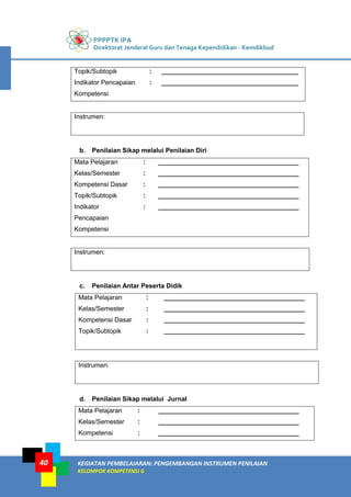 PPPPTK IPA
Direktorat Jenderal Guru dan Tenaga Kependidikan - Kemdikbud
KEGIATAN PEMBELAJARAN: PENGEMBANGAN INSTRUMEN PENILAIAN
KELOMPOK KOMPETENSI G
40
Topik/Subtopik : ______________________________________
Indikator Pencapaian
Kompetensi
: ______________________________________
Instrumen:
b. Penilaian Sikap melalui Penilaian Diri
Mata Pelajaran : _______________________________________
Kelas/Semester : _______________________________________
Kompetensi Dasar : _______________________________________
Topik/Subtopik : _______________________________________
Indikator
Pencapaian
Kompetensi
: _______________________________________
Instrumen:
c. Penilaian Antar Peserta Didik
Mata Pelajaran : _______________________________________
Kelas/Semester : _______________________________________
Kompetensi Dasar : _______________________________________
Topik/Subtopik : _______________________________________
Instrumen:
d. Penilaian Sikap melalui Jurnal
Mata Pelajaran : _______________________________________
Kelas/Semester : _______________________________________
Kompetensi : _______________________________________
 