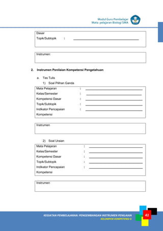 LISTRIK untuk SMA
KEGIATAN PEMBELAJARAN: PENGEMBANGAN INSTRUMEN PENILAIAN
KELOMPOK KOMPETENSI G
Modul Guru Pembelajar
Mata pelajaran Biologi SMA
41
Dasar
Topik/Subtopik : _______________________________________
Instrumen:
2. Instrumen Penilaian Kompetensi Pengetahuan
a. Tes Tulis
1) Soal Pilihan Ganda
Mata Pelajaran : __________________________________
Kelas/Semester : _________________________________
Kompetensi Dasar : __________________________________
Topik/Subtopik : __________________________________
Indikator Pencapaian
Kompetensi
: __________________________________
Instrumen
2) Soal Uraian
Mata Pelajaran : ________________________________
Kelas/Semester : ________________________________
Kompetensi Dasar : ________________________________
Topik/Subtopik : ________________________________
Indikator Pencapaian
Kompetensi
: ________________________________
Instrumen
 