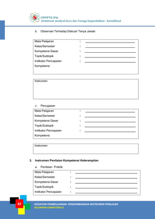 PPPPTK IPA
Direktorat Jenderal Guru dan Tenaga Kependidikan - Kemdikbud
KEGIATAN PEMBELAJARAN: PENGEMBANGAN INSTRUMEN PENILAIAN
KELOMPOK KOMPETENSI G
42
b. Observasi Terhadap Diskusi/ Tanya Jawab
Mata Pelajaran : _______________________________
Kelas/Semester : _______________________________
Kompetensi Dasar : ________________________________
Topik/Subtopik : ________________________________
Indikator Pencapaian
Kompetensi
: ________________________________
Instrumen
c. Penugasan
Mata Pelajaran : _______________________________
Kelas/Semester : ________________________________
Kompetensi Dasar : ________________________________
Topik/Subtopik : ________________________________
Indikator Pencapaian
Kompetensi
: ________________________________
Instrumen
3. Instrumen Penilaian Kompetensi Keterampilan
a. Penilaian Praktik
Mata Pelajaran : _______________________________________
Kelas/Semester : _______________________________________
Kompetensi Dasar : _______________________________________
Topik/Subtopik : _______________________________________
Indikator Pencapaian : _______________________________________
 