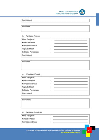 LISTRIK untuk SMA
KEGIATAN PEMBELAJARAN: PENGEMBANGAN INSTRUMEN PENILAIAN
KELOMPOK KOMPETENSI G
Modul Guru Pembelajar
Mata pelajaran Biologi SMA
43
Kompetensi
Instrumen
b. Penilaian Proyek
Mata Pelajaran : ________________________________
Kelas/Semester : ________________________________
Kompetensi Dasar : _________________________________
Topik/Subtopik : _________________________________
Indikator Pencapaian
Kompetensi
: _________________________________
Instrumen
c. Penilaian Produk
Mata Pelajaran : _________________________________
Kelas/Semester : _________________________________
Kompetensi Dasar : _________________________________
Topik/Subtopik : _________________________________
Indikator Pencapaian
Kompetensi
: _________________________________
Instrumen:
d. Penilaian Portofolio
Mata Pelajaran : __________________________________
Kelas/Semester : __________________________________
Kompetensi Dasar : __________________________________
 