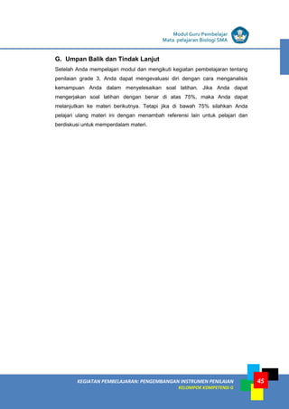 LISTRIK untuk SMA
KEGIATAN PEMBELAJARAN: PENGEMBANGAN INSTRUMEN PENILAIAN
KELOMPOK KOMPETENSI G
Modul Guru Pembelajar
Mata pelajaran Biologi SMA
45
G. Umpan Balik dan Tindak Lanjut
Setelah Anda mempelajari modul dan mengikuti kegiatan pembelajaran tentang
penilaian grade 3, Anda dapat mengevaluasi diri dengan cara menganalisis
kemampuan Anda dalam menyelesaikan soal latihan. Jika Anda dapat
mengerjakan soal latihan dengan benar di atas 75%, maka Anda dapat
melanjutkan ke materi berikutnya. Tetapi jika di bawah 75% silahkan Anda
pelajari ulang materi ini dengan menambah referensi lain untuk pelajari dan
berdiskusi untuk memperdalam materi.
 