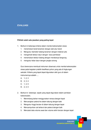 EVALUASI
KELOMPOK KOMPETENSI G
51
Pilihlah salah satu jawaban yang paling tepat
1. Berikut ini beberapa kriteria dalam menilai keterampilan siswa
1. menentukan berat tanaman dengan alat ukur berat
2. Mengukur diameter batang tanaman dengan meteran pita
3. mengamati tekstur daun dengan kaca pembesar
4. menentukan tekstur batang dengan merabanya langsung
5. mengukur lebar daun dengan jangka sorong
Guru berencana membuat instrumen observasi untuk menilai keterampilan
siswa pada kegiatan praktik klasifikasi pohon yang ada di lingkungan
sekolah. Kriteria yang tepat dapat digunakan oleh guru di dalam
instrumennya adalah ....
A. 1, 2, 3
B. 2, 3, 4
C. 1, 3, 5
D. 2, 3, 5
2. Berikut ini beberapa aspek yang dapat digunakan dalam penilaian
keterampilan.
1. Menimbang bahan menggunakan neraca dengan tepat
2. Menuangkan pelarut ke dalam tabung dengan baik
3. Mengukur tinggi larutan di dalam tabung dengan tepat
4. Mencampurkan zat terlarut dan pelarut dengan baik
5. Mencatat data volume awal dan volume akhir larutan dengan tepat
EVALUASI
 