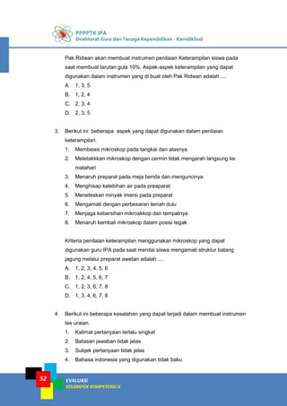 PPPPTK IPA
Direktorat Guru dan Tenaga Kependidikan - Kemdikbud
EVALUASI
KELOMPOK KOMPETENSI G
52
Pak Ridwan akan membuat instrumen penilaian Keterampilan siswa pada
saat membuat larutan gula 10%. Aspek-aspek keterampilan yang dapat
digunakan dalam instrumen yang di buat oleh Pak Ridwan adalah ....
A. 1, 3, 5
B. 1, 2, 4
C. 2, 3, 4
D. 2, 3, 5
3. Berikut ini beberapa aspek yang dapat digunakan dalam penilaian
keterampilan.
1. Membawa mikroskop pada tangkai dan alasnya
2. Meletakkkan mikroskop dengan cermin tidak mengarah langsung ke
matahari
3. Menaruh preparat pada meja benda dan menguncinya
4. Menghisap kelebihan air pada preaparat
5. Meneteskan minyak imersi pada preparat
6. Mengamati dengan perbesaran lemah dulu
7. Menjaga kebersihan mikroskkop dan tempatnya
8. Menaruh kembali mikroskop dalam posisi tegak
Kriteria penilaian keterampilan menggunakan mikroskop yang dapat
digunakan guru IPA pada saat menilai siswa mengamati struktur batang
jagung melalui preparat awetan adalah ....
A. 1, 2, 3, 4, 5, 6
B. 1, 2, 4, 5, 6, 7
C. 1, 2, 3, 6, 7, 8
D. 1, 3, 4, 6, 7, 8
4. Berikut ini beberapa kesalahan yang dapat terjadi dalam membuat instrumen
tes uraian.
1. Kalimat pertanyaan terlalu singkat
2. Batasan jawaban tidak jelas
3. Subjek pertanyaan tidak jelas
4. Bahasa indonesia yang digunakan tidak baku
 