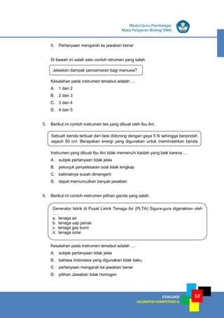 LISTRIK untuk SMP
EVALUASI
KELOMPOK KOMPETENSI G
Modul Guru Pembelajar
Mata Pelajaran Biologi SMA
53
5. Pertanyaan mengarah ke jawaban benar
Di bawah ini salah satu contoh istrumen yang salah.
Kesalahan pada instrumen tersebut adalah ....
A. 1 dan 2
B. 2 dan 3
C. 3 dan 4
D. 4 dan 5
5. Berikut ini contoh instrumen tes yang dibuat oleh Ibu Ani.
Instrumen yang dibuat Ibu Ani tidak memenuhi kaidah yang baik karena ....
A. subjek pertanyaan tidak jelas
B. petunjuk penyelesaian soal tidak lengkap
C. kalimatnya susah dimengerti
D. dapat memunculkan banyak jawaban
6. Berikut ini contoh instrumen pilihan ganda yang salah.
Kesalahan pada instrumen tersebut adalah ....
A. subjek pertanyaan tidak jelas
B. bahasa Indonesia yang digunakan tidak baku
C. pertanyaan mengarah ke jawaban benar
D. pilihan Jawaban tidak homogen
Jelaskan dampak pencemaran bagi manusia?
Sebuah benda terbuat dari besi didorong dengan gaya 5 N sehingga berpindah
sejauh 50 cm. Berapakan energi yang digunakan untuk memindahkan benda
Generator listrik di Pusat Listrik Tenaga Air (PLTA) Sigura-gura digerakkan oleh
… .
a. tenaga air
b. tenaga uap panas
c. tenaga gas bumi
d. tenaga solar
 