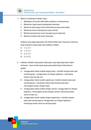 PPPPTK IPA
Direktorat Guru dan Tenaga Kependidikan - Kemdikbud
EVALUASI
KELOMPOK KOMPETENSI G
54
7. Berikut ini beberapa indikator sikap.
1. Melibatkan diri secara aktif dalam praktikum di kelompoknya
2. Melakukan tugas sesuai kesepakatan kelompok
3. Menerima kekurangan teman kelompoknya pada saat praktik
4. Membantu teman kelompoknya tanpa diminta
5. Mendorong temannya untuk mencapai tujuan kelompok
6. Menerima koreksi dari teman kelompok
Indikator yang dapat digunakan Pak Wahid ketika akan menyusun instrumen
sikap kerjasama siswa pada saat praktikum adalah....
A. 1, 2, 3, 4
B. 1, 2, 4, 5
C. 2, 3, 4, 5
D. 2, 4, 5, 6
8. Indikator-indikator sikap peduli lingkungan yang dapat digunakan dalam
instrumen untuk menilai siswa pada saat praktik kerja di laboratorium
adalah...
A. menggunakan bahan praktik dengan tepat ; memilah sampah pada saat
membuangnya ; menggunakan air dengan bijaksana ; membuang
limbah cairan ke bak cuci
B. menggunakan bahan praktik seperlunya; memilah sampah pada saat
membuangnya ; menyimpan bahan pada tempat yang tepat ;
menuangkan larutan dengan tepat
C. menggunakan bahan praktik dengan cermat ; menggunakan air dengan
bijaksana ; menuangkan larutan dengan cermat; membuang limbah
cairan ke bak cuci
D. menggunakan bahan praktik dengan seperlunya ; memilah sampah
pada saat membuangnya; menggunakan air dengan bijaksana ;
membuang limbah cairan ke penampungan
 
