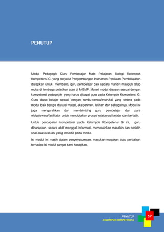 PENUTUP
KELOMPOK KOMPETENSI G
57
Modul Pedagogik Guru Pembelajar Mata Pelajaran Biologi Kelompok
Kompetensi G yang berjudul Pengembangan Instrumen Penilaian Pembelajaran
disiapkan untuk membantu guru pembelajar baik secara mandiri maupun tatap
muka di lembaga pelatihan atau di MGMP. Materi modul disusun sesuai dengan
kompetensi pedagogik yang harus dicapai guru pada Kelompok Kompetensi G.
Guru dapat belajar sesuai dengan rambu-rambu/instruksi yang tertera pada
modul baik berupa diskusi materi, eksperimen, latihan dan sebagainya. Modul ini
juga mengarahkan dan membimbing guru pembelajar dan para
widyaiswara/fasilitator untuk menciptakan proses kolaborasi belajar dan berlatih.
Untuk pencapaian kompetensi pada Kelompok Kompetensi G ini, guru
diharapkan secara aktif menggali informasi, memecahkan masalah dan berlatih
soal-soal evaluasi yang tersedia pada modul.
Isi modul ini masih dalam penyempurnaan, masukan-masukan atau perbaikan
terhadap isi modul sangat kami harapkan.
PENUTUP
 