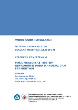 Pusat Pengembangan dan Pemberdayaan Pendidik
dan Tenaga Kependidikan Ilmu Pengetahuan Alam (PPPPTK IPA)
DIREKTORAT JENDERAL GURU DAN TENAGA KEPENDIDIKAN
KEMENTERIAN PENDIDIKAN DAN KEBUDAYAAN
TAHUN 2016
11
Penulis:
Any Suhaeny, M.Si.
Drs. Moh. Syarif M.Si.
Asep Agus Sulaeman, S.Si., M.T.
MODUL GURU PEMBELAJAR
MATA PELAJARAN BIOLOGI
SEKOLAH MENENGAH ATAS (SMA)
KELOMPOK KOMPETENSI G
POLA HEREDITAS, SISTEM
REPRODUKSI PADA MANUSIA, DAN
FERMENTASI
 