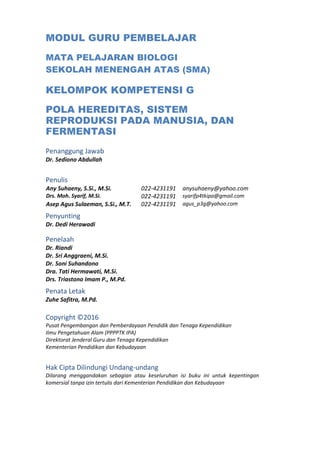 MODUL GURU PEMBELAJAR
MATA PELAJARAN BIOLOGI
SEKOLAH MENENGAH ATAS (SMA)
KELOMPOK KOMPETENSI G
POLA HEREDITAS, SISTEM
REPRODUKSI PADA MANUSIA, DAN
FERMENTASI
Penanggung Jawab
Dr. Sediono Abdullah
Penulis
Any Suhaeny, S.Si., M.Si. 022-4231191 anysuhaeny@yahoo.com
Drs. Moh. Syarif, M.Si. 022-4231191 syarifp4tkipa@gmail.com
Asep Agus Sulaeman, S.Si., M.T. 022-4231191 agus_p3g@yahoo.com
Penyunting
Dr. Dedi Herawadi
Penelaah
Dr. Riandi
Dr. Sri Anggraeni, M.Si.
Dr. Soni Suhandono
Dra. Tati Hermawati, M.Si.
Drs. Triastono Imam P., M.Pd.
Penata Letak
Zuhe Safitra, M.Pd.
Copyright ©2016
Pusat Pengembangan dan Pemberdayaan Pendidik dan Tenaga Kependidikan
Ilmu Pengetahuan Alam (PPPPTK IPA)
Direktorat Jenderal Guru dan Tenaga Kependidikan
Kementerian Pendidikan dan Kebudayaan
Hak Cipta Dilindungi Undang-undang
Dilarang menggandakan sebagian atau keseluruhan isi buku ini untuk kepentingan
komersial tanpa izin tertulis dari Kementerian Pendidikan dan Kebudayaan
 