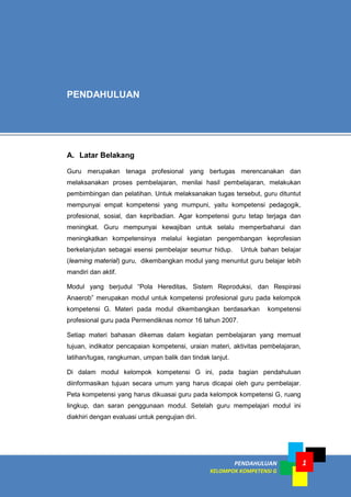 PENDAHULUAN
KELOMPOK KOMPETENSI G
1
A. Latar Belakang
Guru merupakan tenaga profesional yang bertugas merencanakan dan
melaksanakan proses pembelajaran, menilai hasil pembelajaran, melakukan
pembimbingan dan pelatihan. Untuk melaksanakan tugas tersebut, guru dituntut
mempunyai empat kompetensi yang mumpuni, yaitu kompetensi pedagogik,
profesional, sosial, dan kepribadian. Agar kompetensi guru tetap terjaga dan
meningkat. Guru mempunyai kewajiban untuk selalu memperbaharui dan
meningkatkan kompetensinya melalui kegiatan pengembangan keprofesian
berkelanjutan sebagai esensi pembelajar seumur hidup. Untuk bahan belajar
(learning material) guru, dikembangkan modul yang menuntut guru belajar lebih
mandiri dan aktif.
Modul yang berjudul “Pola Hereditas, Sistem Reproduksi, dan Respirasi
Anaerob” merupakan modul untuk kompetensi profesional guru pada kelompok
kompetensi G. Materi pada modul dikembangkan berdasarkan kompetensi
profesional guru pada Permendiknas nomor 16 tahun 2007.
Setiap materi bahasan dikemas dalam kegiatan pembelajaran yang memuat
tujuan, indikator pencapaian kompetensi, uraian materi, aktivitas pembelajaran,
latihan/tugas, rangkuman, umpan balik dan tindak lanjut.
Di dalam modul kelompok kompetensi G ini, pada bagian pendahuluan
diinformasikan tujuan secara umum yang harus dicapai oleh guru pembelajar.
Peta kompetensi yang harus dikuasai guru pada kelompok kompetensi G, ruang
lingkup, dan saran penggunaan modul. Setelah guru mempelajari modul ini
diakhiri dengan evaluasi untuk pengujian diri.
PENDAHULUAN
 