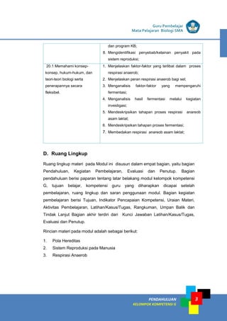 PENDAHULUAN
KELOMPOK KOMPETENSI G
Guru Pembelajar
Mata Pelajaran Biologi SMA
3
dan program KB;
8. Mengidentifikasi penyebab/kelainan penyakit pada
sistem reproduksi;
20.1 Memahami konsep-
konsep, hukum-hukum, dan
teori-teori biologi serta
penerapannya secara
fleksibel.
1. Menjelaskan faktor-faktor yang terlibat dalam proses
respirasi anaerob;
2. Menjelaskan peran respirasi anaerob bagi sel;
3. Menganalisis faktor-faktor yang mempengaruhi
fermentasi;
4. Menganalisis hasil fermentasi melalui kegiatan
investigasi;
5. Mendeskripsikan tahapan proses respirasi anareob
asam laktat;
6. Mendeskripsikan tahapan proses fermentasi;
7. Membedakan respirasi anareob asam laktat;
D. Ruang Lingkup
Ruang lingkup materi pada Modul ini disusun dalam empat bagian, yaitu bagian
Pendahuluan, Kegiatan Pembelajaran, Evaluasi dan Penutup. Bagian
pendahuluan berisi paparan tentang latar belakang modul kelompok kompetensi
G, tujuan belajar, kompetensi guru yang diharapkan dicapai setelah
pembelajaran, ruang lingkup dan saran penggunaan modul. Bagian kegiatan
pembelajaran berisi Tujuan, Indikator Pencapaian Kompetensi, Uraian Materi,
Aktivitas Pembelajaran, Latihan/Kasus/Tugas, Rangkuman, Umpan Balik dan
Tindak Lanjut Bagian akhir terdiri dari Kunci Jawaban Latihan/Kasus/Tugas,
Evaluasi dan Penutup.
Rincian materi pada modul adalah sebagai berikut:
1. Pola Hereditas
2. Sistem Reproduksi pada Manusia
3. Respirasi Anaerob
 