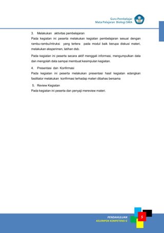 PENDAHULUAN
KELOMPOK KOMPETENSI G
Guru Pembelajar
Mata Pelajaran Biologi SMA
5
3. Melakukan aktivitas pembelajaran
Pada kegiatan ini peserta melakukan kegiatan pembelajaran sesuai dengan
rambu-rambu/intruksi yang tertera pada modul baik berupa diskusi materi,
melakukan eksperimen, latihan dsb.
Pada kegiatan ini peserta secara aktif menggali informasi, mengumpulkan data
dan mengolah data sampai membuat kesimpulan kegiatan.
4. Presentasi dan Konfirmasi
Pada kegiatan ini peserta melakukan presentasi hasil kegiatan edangkan
fasilitator melakukan konfirmasi terhadap materi dibahas bersama
5. Review Kegiatan
Pada kegiatan ini peserta dan penyaji mereview materi.
 