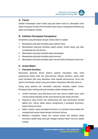 KEGIATAN PEMBELAJARAN 1: POLA HEREDITAS
KELOMPOK KOMPETENSI G
Modul Guru Pembelajar
Mata pelajaran Biologi SMA
7
A. Tujuan
Setelah mempelajari uraian materi yang ada dalam modul ini, diharapkan anda
dapat menguasai konsep Pola Hereditas serta mampu mengimplementasikannya
dalam pembelajaran di kelas.
B. Indikator Pencapaian Kompetensi
Kompetensi yang diharapkan dicapai melalui diklat ini adalah:
1. Menjelaskan pola-pola hereditas pada makhluk hidup;
2. Membedakan pola-pola hereditas seperti pautan, pindah silang, gen letal,
nondisjungsi dan lain-lainnya;
3. Menerapkan pola-pola hereditas dalam persilangan;
4. Menganalisis pola-pola hereditas pada manusia;
5. Menerapkan pola-pola hereditas pada manusia dalam kehidupan sehari-hari.
C. Uraian Materi
1. Pola-pola Hereditas
Reproduksi generatif sel-sel kelamin (gamet) merupakan mata rantai
penghubung antara induk dan keturunannya. Dengan demikian, gamet inilah
yang membawa sifat yang diwariskan induk kepada keturunannya. Ovum dan
sperma memberikan saham yang sama dalam mewariskan sifat-sifat menurun.
Orang yang pertama kali mendalami pola-pola hereditas adalah Sutton.
Pendapat Sutton tentang pola-pola hereditas adalah sebagai berikut.
a. Jumlah kromosom yang dikandung ovum atau sperma adalah sama, yaitu
masing-masing setengah jumlah yang dikandung oleh setiap sel tubuh.
b. Organisme yang tumbuh dan berkembang dari hasil pembuahan bersifat
diploid (2n), artinya setiap selnya mengandung 2 perangkat kromosom,
seperti halnya sel tubuh.
c. Dalam meiosis, kedua perangkat kromosom itu memisah secara bebas dan
mengelompok secara bebas dengan kromosom lainnya.
d. Meskipun mengalami mitosis dan meiosis bentuk dan identitas setiap
kromosom adalah tetap serta gen sebagai kesatuan faktor menurun adalah
mantap.
 