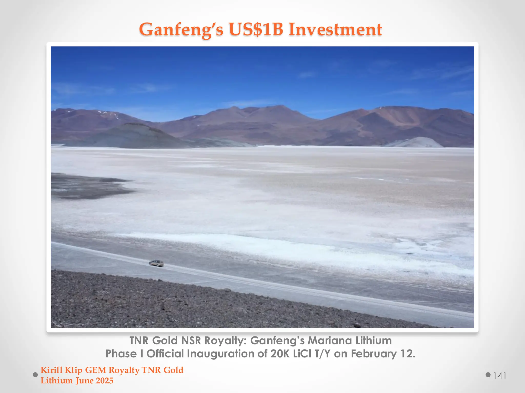 Ganfeng’s US$1B Investment
TNR Gold NSR Royalty: Ganfeng’s Mariana Lithium
Phase I Official Inauguration of 20K LiCl T/Y on February 12.
Kirill Klip GEM Royalty TNR Gold
Lithium June 2025
141
 