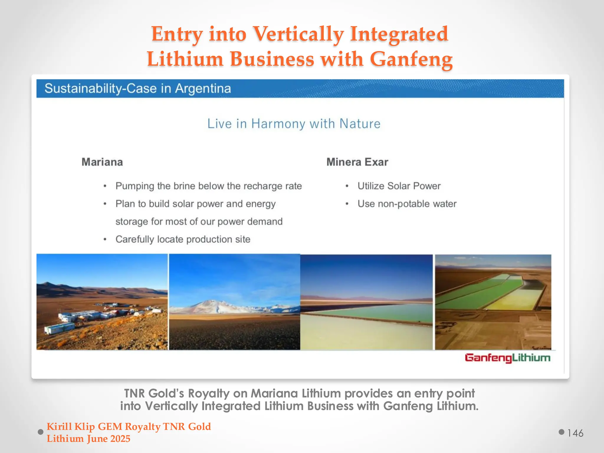 Entry into Vertically Integrated
Lithium Business with Ganfeng
TNR Gold’s Royalty on Mariana Lithium provides an entry point
into Vertically Integrated Lithium Business with Ganfeng Lithium.
Kirill Klip GEM Royalty TNR Gold
Lithium June 2025
146
 
