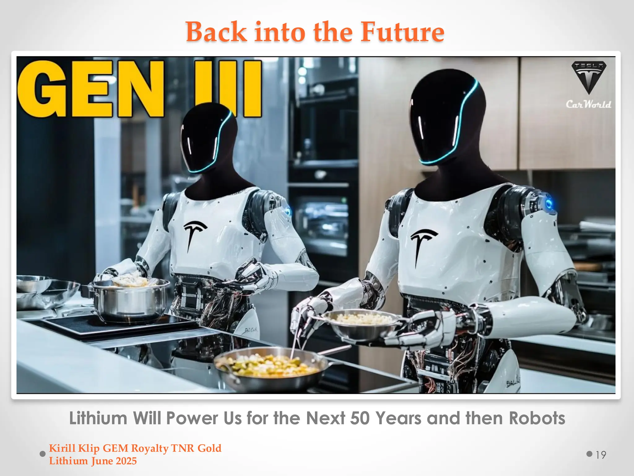 Back into the Future
Lithium Will Power Us for the Next 50 Years and then Robots
Kirill Klip GEM Royalty TNR Gold
Lithium June 2025
19
 