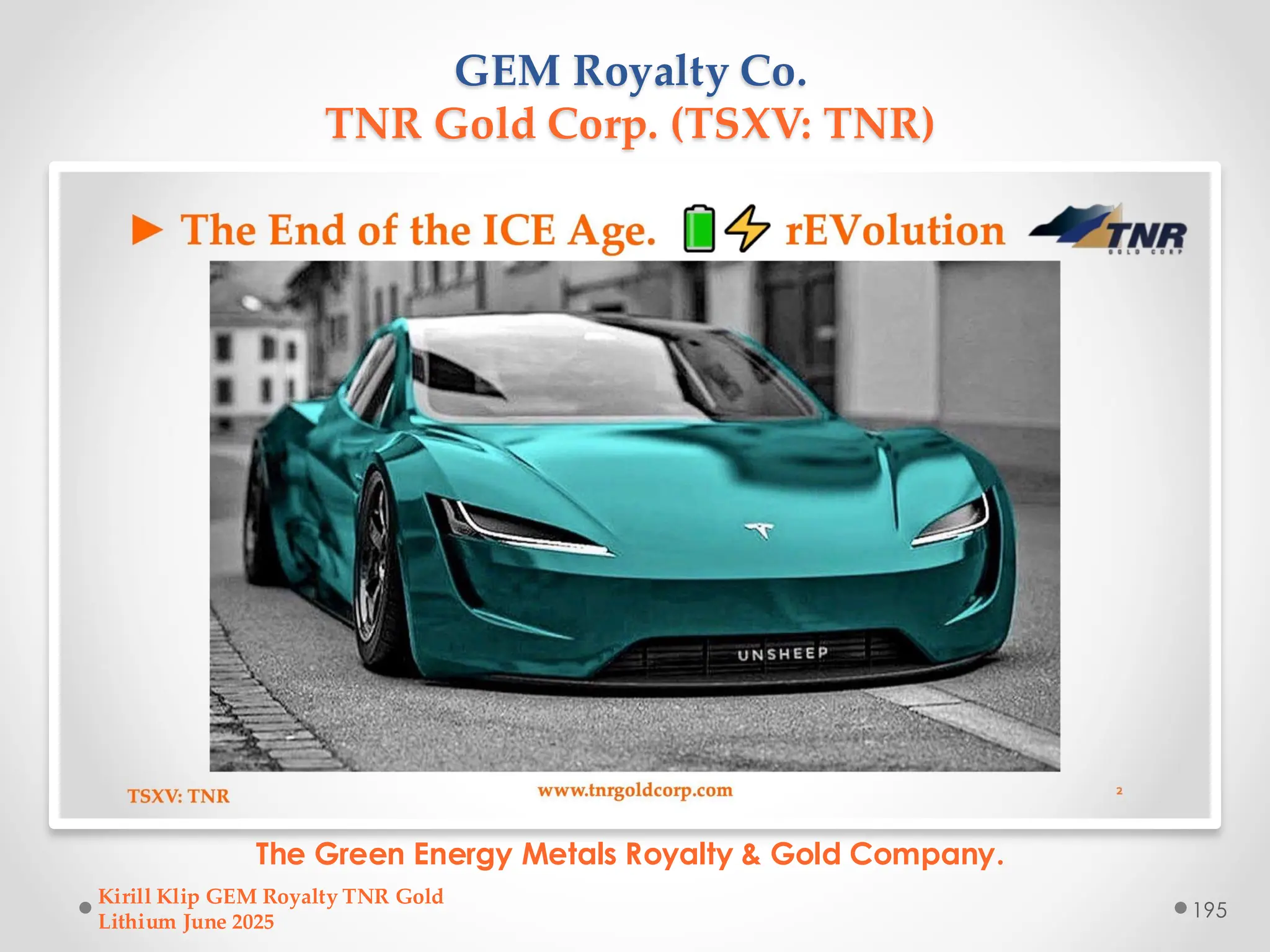 GEM Royalty Co.
TNR Gold Corp. (TSXV: TNR)
The Green Energy Metals Royalty & Gold Company.
Kirill Klip GEM Royalty TNR Gold
Lithium June 2025
195
 