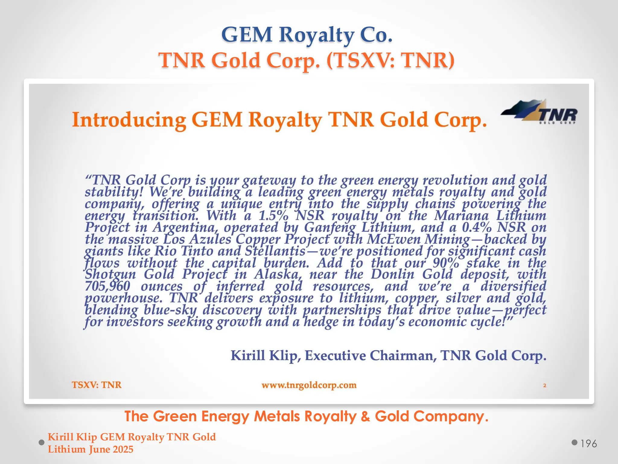 GEM Royalty Co.
TNR Gold Corp. (TSXV: TNR)
The Green Energy Metals Royalty & Gold Company.
Kirill Klip GEM Royalty TNR Gold
Lithium June 2025
196
 