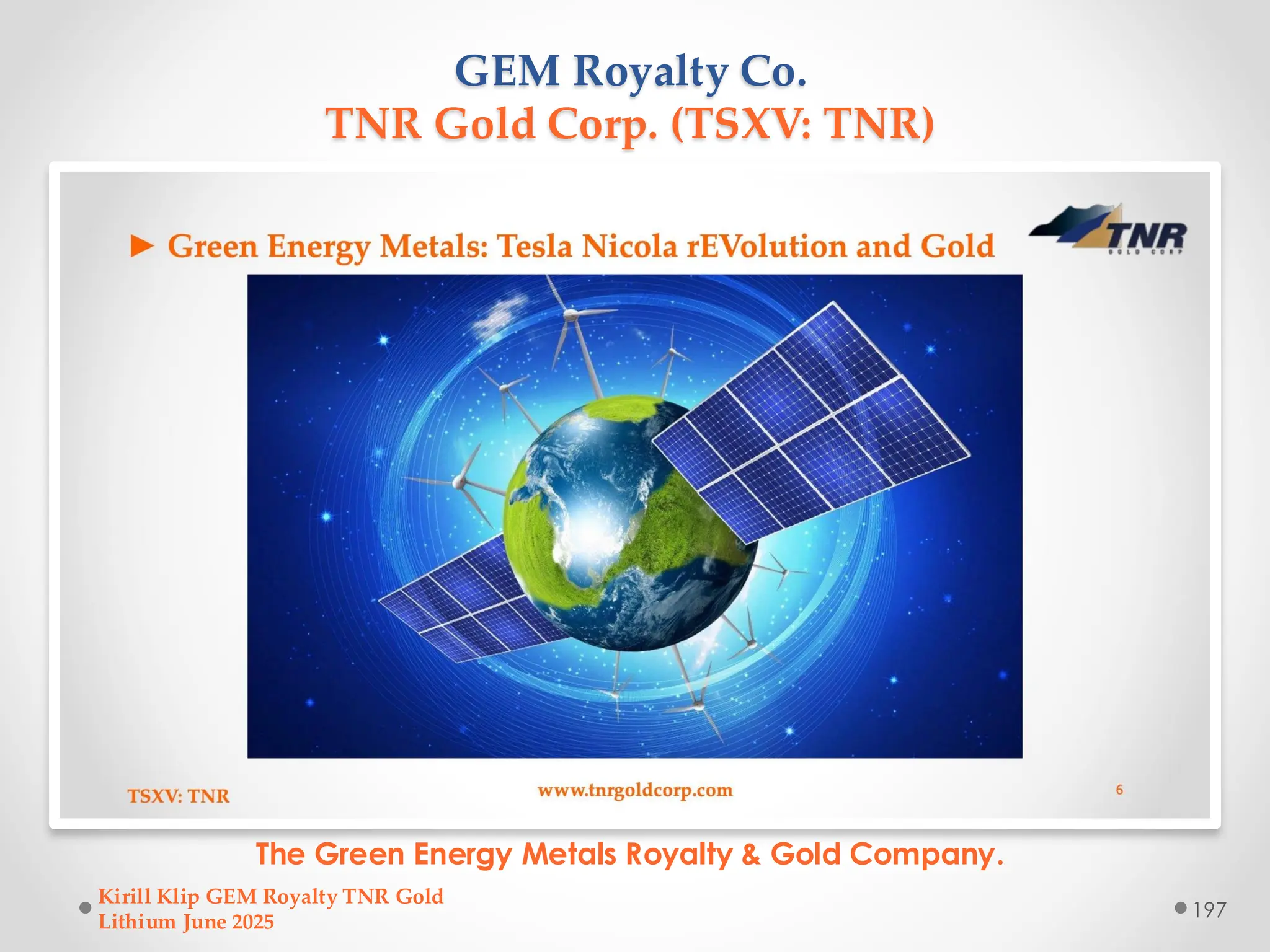 GEM Royalty Co.
TNR Gold Corp. (TSXV: TNR)
The Green Energy Metals Royalty & Gold Company.
Kirill Klip GEM Royalty TNR Gold
Lithium June 2025
197
 