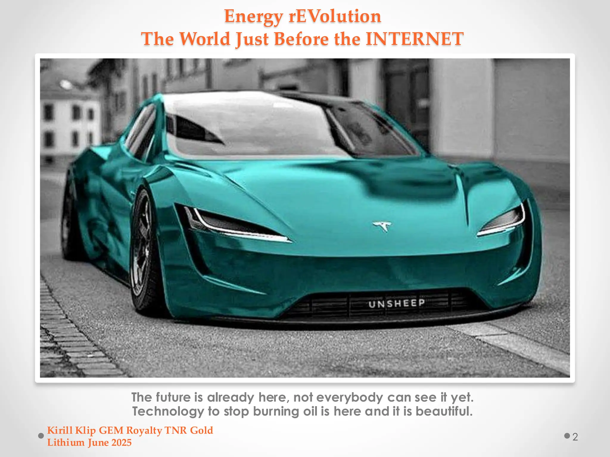 Energy rEVolution
The World Just Before the INTERNET
The future is already here, not everybody can see it yet.
Technology to stop burning oil is here and it is beautiful.
Kirill Klip GEM Royalty TNR Gold
Lithium June 2025
2
 