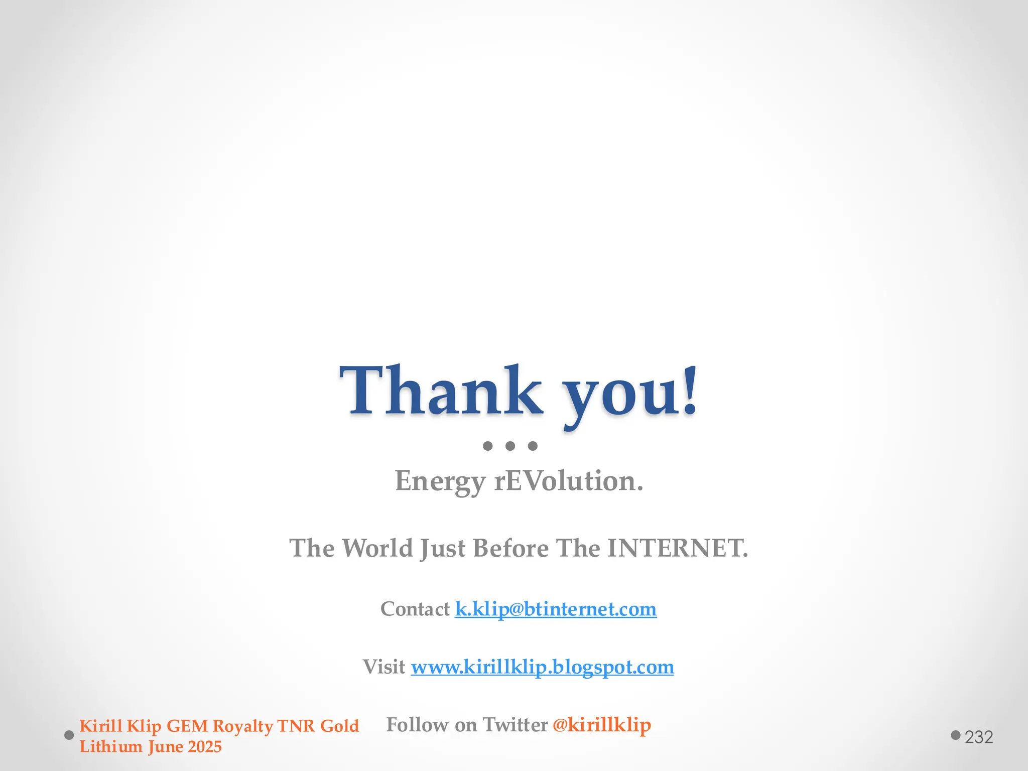 Thank you!
Energy rEVolution.
The World Just Before The INTERNET.
Contact k.klip@btinternet.com
Visit www.kirillklip.blogspot.com
Follow on Twitter @kirillklip
Kirill Klip GEM Royalty TNR Gold
Lithium June 2025
232
 