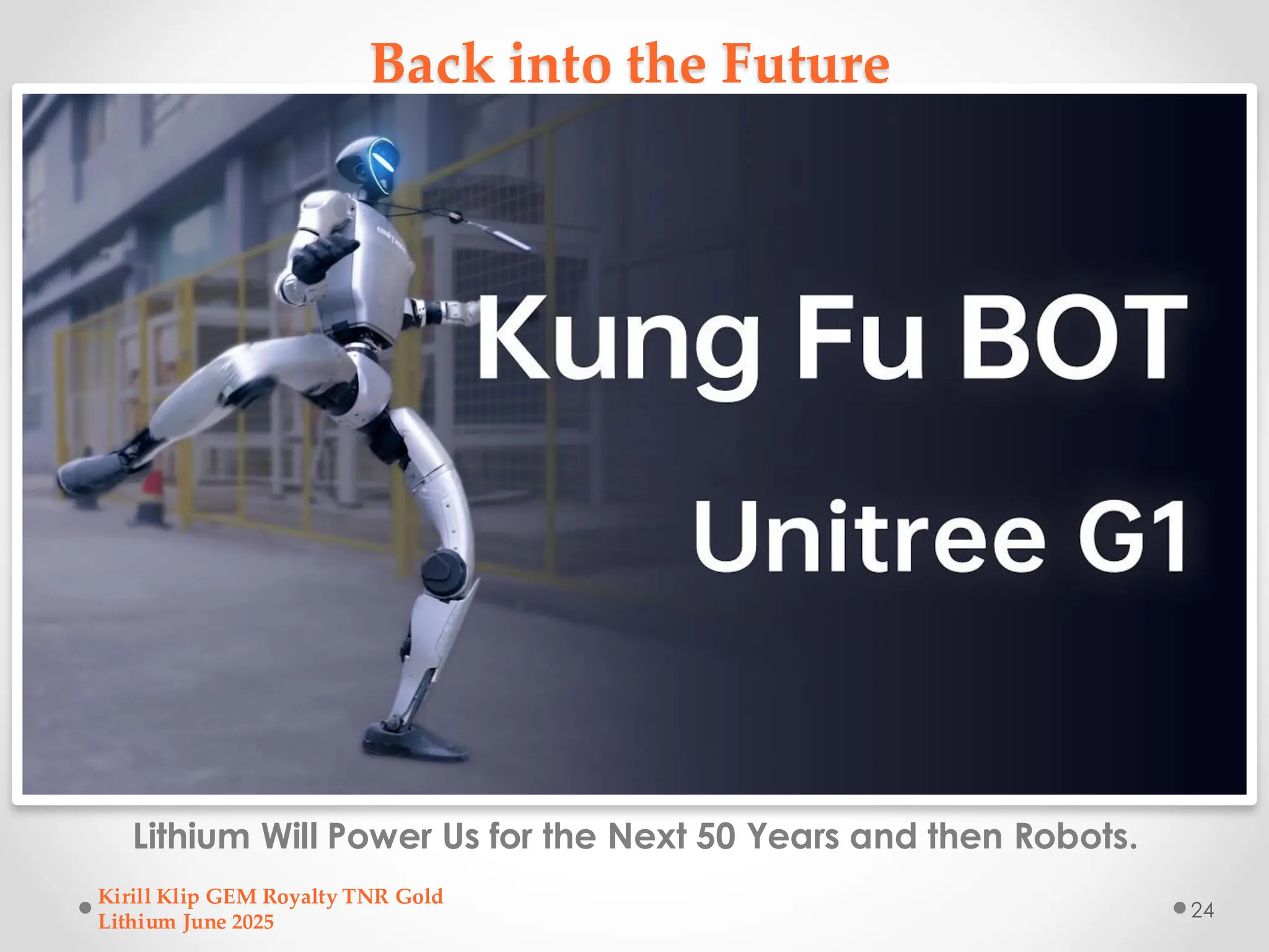 Back into the Future
Lithium Will Power Us for the Next 50 Years and then Robots.
Kirill Klip GEM Royalty TNR Gold
Lithium June 2025
24
 