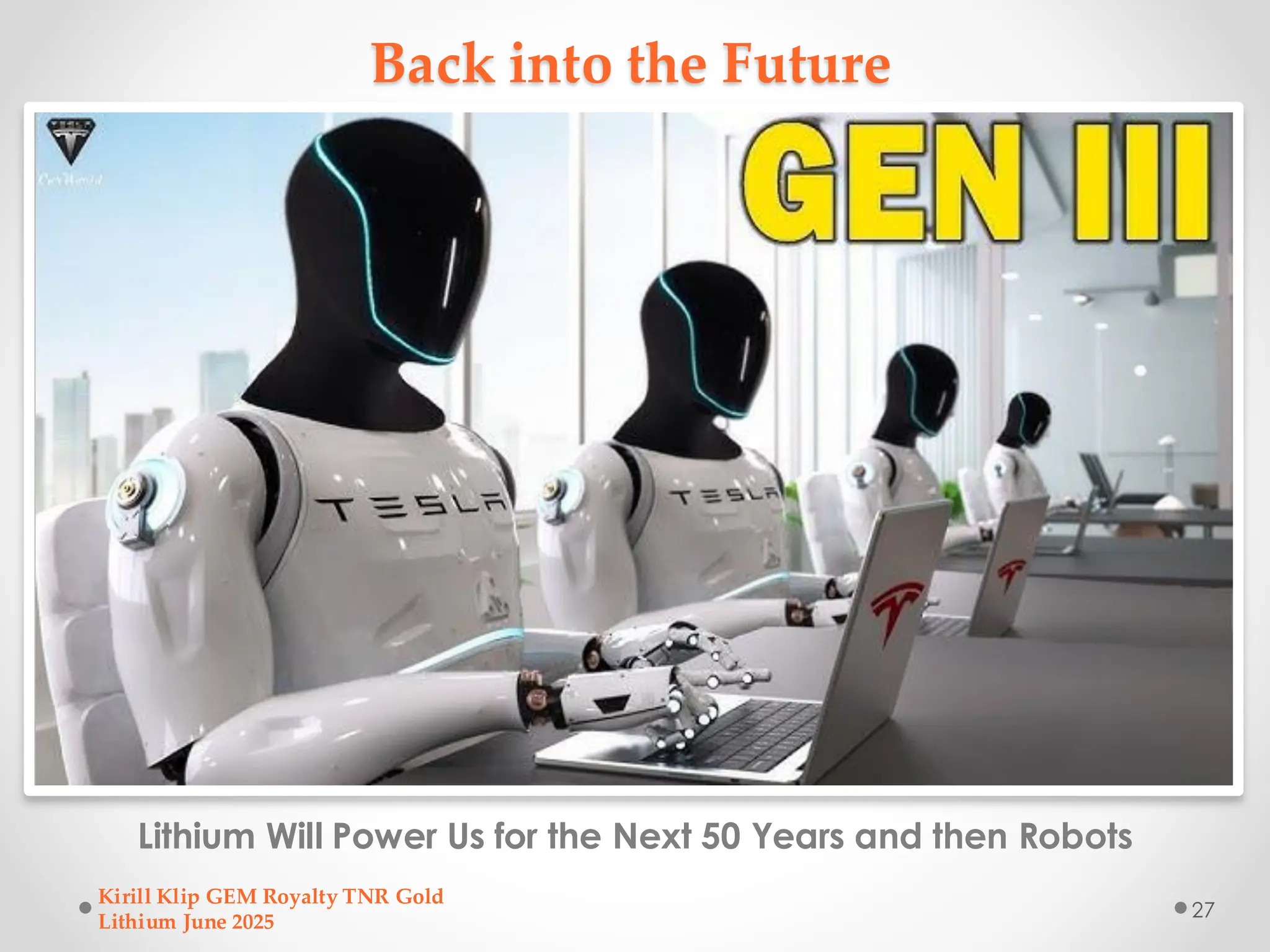 Back into the Future
Lithium Will Power Us for the Next 50 Years and then Robots
Kirill Klip GEM Royalty TNR Gold
Lithium June 2025
27
 