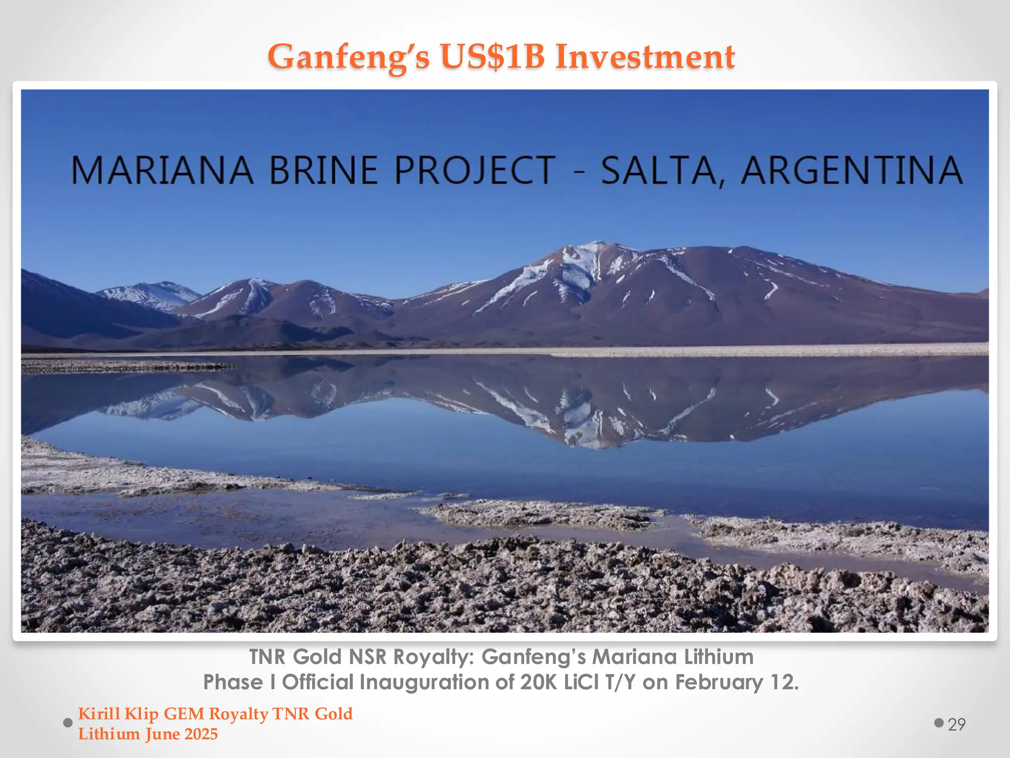 Ganfeng’s US$1B Investment
TNR Gold NSR Royalty: Ganfeng’s Mariana Lithium
Phase I Official Inauguration of 20K LiCl T/Y on February 12.
Kirill Klip GEM Royalty TNR Gold
Lithium June 2025
29
 