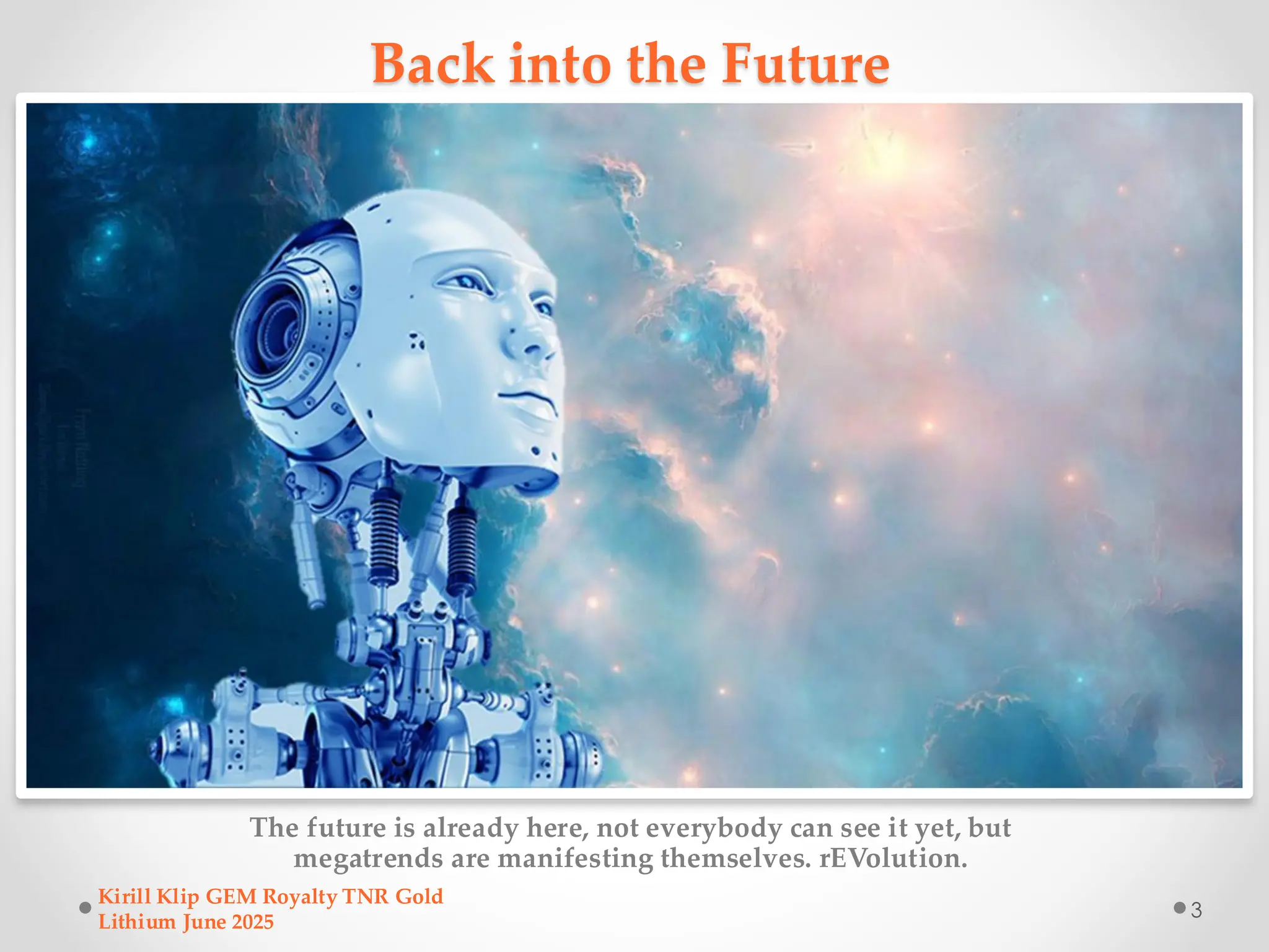 Back into the Future
The future is already here, not everybody can see it yet, but
megatrends are manifesting themselves. rEVolution.
Kirill Klip GEM Royalty TNR Gold
Lithium June 2025
3
 