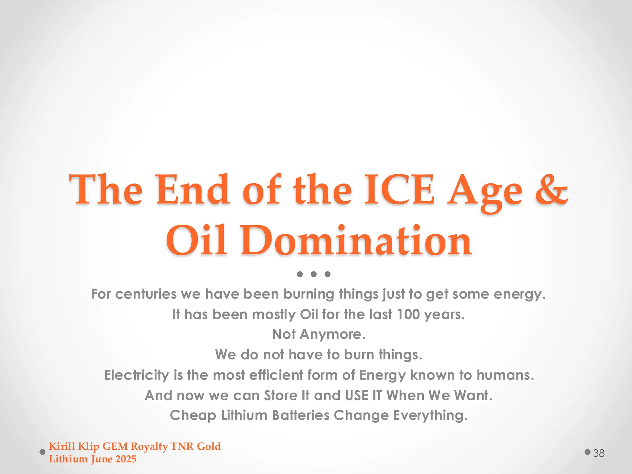 The End of the ICE Age &
Oil Domination
For centuries we have been burning things just to get some energy.
It has been mostly Oil for the last 100 years.
Not Anymore.
We do not have to burn things.
Electricity is the most efficient form of Energy known to humans.
And now we can Store It and USE IT When We Want.
Cheap Lithium Batteries Change Everything.
Kirill Klip GEM Royalty TNR Gold
Lithium June 2025
38
 