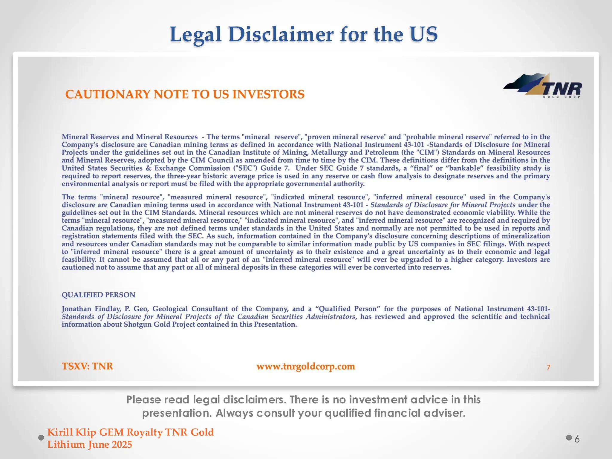 Legal Disclaimer for the US
Please read legal disclaimers. There is no investment advice in this
presentation. Always consult your qualified financial adviser.
Kirill Klip GEM Royalty TNR Gold
Lithium June 2025
6
 
