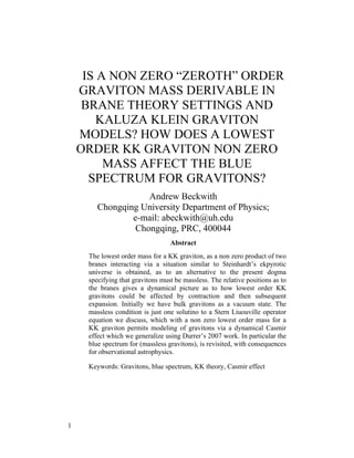 IS A NON ZERO “ZEROTH” ORDER
    GRAVITON MASS DERIVABLE IN
     BRANE THEORY SETTINGS AND
        KALUZA KLEIN GRAVITON
    MODELS? HOW DOES A LOWEST
    ORDER KK GRAVITON NON ZERO
         MASS AFFECT THE BLUE
      SPECTRUM FOR GRAVITONS?
                    Andrew Beckwith
        Chongqing University Department of Physics;
                e-mail: abeckwith@uh.edu
                 Chongqing, PRC, 400044
                                  Abstract
     The lowest order mass for a KK graviton, as a non zero product of two
     branes interacting via a situation similar to Steinhardt’s ekpyrotic
     universe is obtained, as to an alternative to the present dogma
     specifying that gravitons must be massless. The relative positions as to
     the branes gives a dynamical picture as to how lowest order KK
     gravitons could be affected by contraction and then subsequent
     expansion. Initially we have bulk gravitons as a vacuum state. The
     massless condition is just one solutino to a Stern Liuouville operator
     equation we discuss, which with a non zero lowest order mass for a
     KK graviton permits modeling of gravitons via a dynamical Casmir
     effect which we generalize using Durrer’s 2007 work. In particular the
     blue spectrum for (massless gravitons), is revisited, with consequences
     for observational astrophysics.

     Keywords: Gravitons, blue spectrum, KK theory, Casmir effect




1
 
