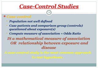 Case-Control Studies
34

Case-control





Population not well defined
Case patients and comparison group (controls)
questioned about exposure(s)
Compute measure of association = Odds Ratio

IS a mathematical measure of association
OR relationship between exposure and
disease
A case-control study is the most common approach
To test hypothesis .

 