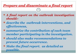 Prepare and disseminate a final report
36

 A final report on the outbreak investigation

should: describe the outbreak interventions, and
effectiveness,
 summarize the contribution of each team
member participating in the investigation.
 should also make recommendations to
prevent future occurrence.
 Make the final report. as detailed as
possible.

 