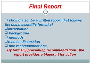 Final Report
37

 should also be a written report that follows
the usual scientific format of
introduction
 background
 methods
results, discussion
 and recommendations.
By formally presenting recommendations, the
report provides a blueprint for action.

 