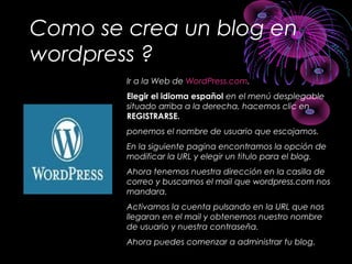 Como se crea un blog en
wordpress ?
Ir a la Web de WordPress.com.
Elegir el idioma español en el menú desplegable
situado arriba a la derecha, hacemos clic en
REGISTRARSE.
ponemos el nombre de usuario que escojamos.
En la siguiente pagina encontramos la opción de
modificar la URL y elegir un titulo para el blog.
Ahora tenemos nuestra dirección en la casilla de
correo y buscamos el mail que wordpress.com nos
mandara.
Activamos la cuenta pulsando en la URL que nos
llegaran en el mail y obtenemos nuestro nombre
de usuario y nuestra contraseña.
Ahora puedes comenzar a administrar tu blog.
 