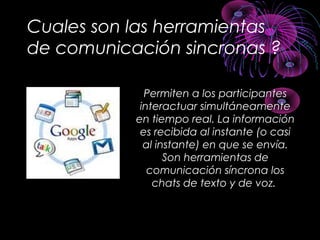 Cuales son las herramientas
de comunicación sincronas ?
Permiten a los participantesPermiten a los participantes
interactuar simultáneamenteinteractuar simultáneamente
en tiempo real. La informaciónen tiempo real. La información
es recibida al instante (o casies recibida al instante (o casi
al instante) en que se envía.al instante) en que se envía.
Son herramientas deSon herramientas de
comunicación síncrona loscomunicación síncrona los
chats de texto y de voz.chats de texto y de voz.
 