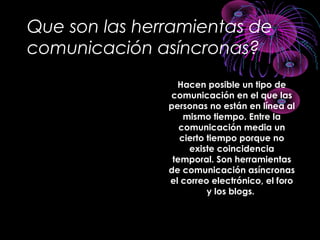 Que son las herramientas de
comunicación asíncronas?
Hacen posible un tipo de
comunicación en el que las
personas no están en línea al
mismo tiempo. Entre la
comunicación media un
cierto tiempo porque no
existe coincidencia
temporal. Son herramientas
de comunicación asíncronas
el correo electrónico, el foro
y los blogs.
 