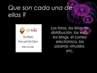 Que son cada una de
ellas ?
Los foros, las listas deLos foros, las listas de
distribución, los wikis,distribución, los wikis,
los blogs, el correolos blogs, el correo
electrónico, laselectrónico, las
pizarras virtuales,pizarras virtuales,
etc.etc.
 