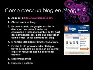 Como crear un blog en blogger ?
1. Acceder a http://www.blogger.com/
2. Clic en crear un blog.
3. En crear cuenta de google, escribir tu
dirección de correo, insertar una
contraseña e indicar el nombre de los (las)
dos compañeros (as) para que aparezcan
como firmas en las entradas del blog.
4. El nombre del blog será: QUIENES SOMOS.
5. Escribe la URL para acceder al blog a
través de la barra de dirección de Internet
explorer, recuerda que no debe tener
espacios
6. Elige una plantilla
7. Empezar a publicar
 