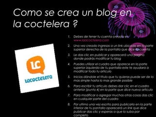 Como se crea un blog en
la coctelera ?
1. Debes de tener tu cuenta creada en
www.laacoctelera.com
2. Una vez creado ingresas a un link ubicado en la parte
superior derecha de la pantalla que dice tu cuenta
3. Le das clic en publicar y aparecerá una pagina
donde podrás modificar tu blog
4. Puedes utilizar el cuadro que aparece en la parte
superior izquierda de tu pantalla este te ayudara a
modificar todo tu articulo
5. Inicias dándole el titulo que tu quieras puede ser de lo
mas simple hasta lo mas grande posible
6. Para escribir tu articulo debes dar clic en el cuadro
anterior (punto 4) en la parte que dice nuevo articulo
7. Para modificar o agregar muchas otras cosas das clic
en cualquier parte del cuadro
8. Por ultimo una vez escrito para publicarlo en la parte
inferior de tu pantalla aparecerá un link que dice
publicar das clic y esperas a que lo suba por
completo
 