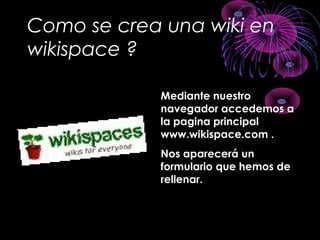 Como se crea una wiki en
wikispace ?
Mediante nuestroMediante nuestro
navegador accedemos anavegador accedemos a
la pagina principalla pagina principal
www.wikispace.com .www.wikispace.com .
Nos aparecerá unNos aparecerá un
formulario que hemos deformulario que hemos de
rellenar.rellenar.
 